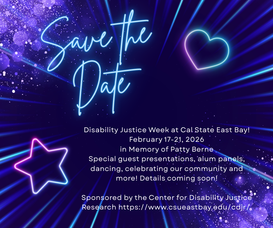 Disability Justice Week Save the Date flyer with purple and blue neon colors and text that reads Disability Justice Week at Cal State East Bay! February 17-21, 2026 in Memory of Patty Berne Special guest presentations, alum panels, dancing, celebrating our community and more! Details coming soon! Sponsored by the Center for Disability Justice Research https://www.csueastbay.edu/cdjr/