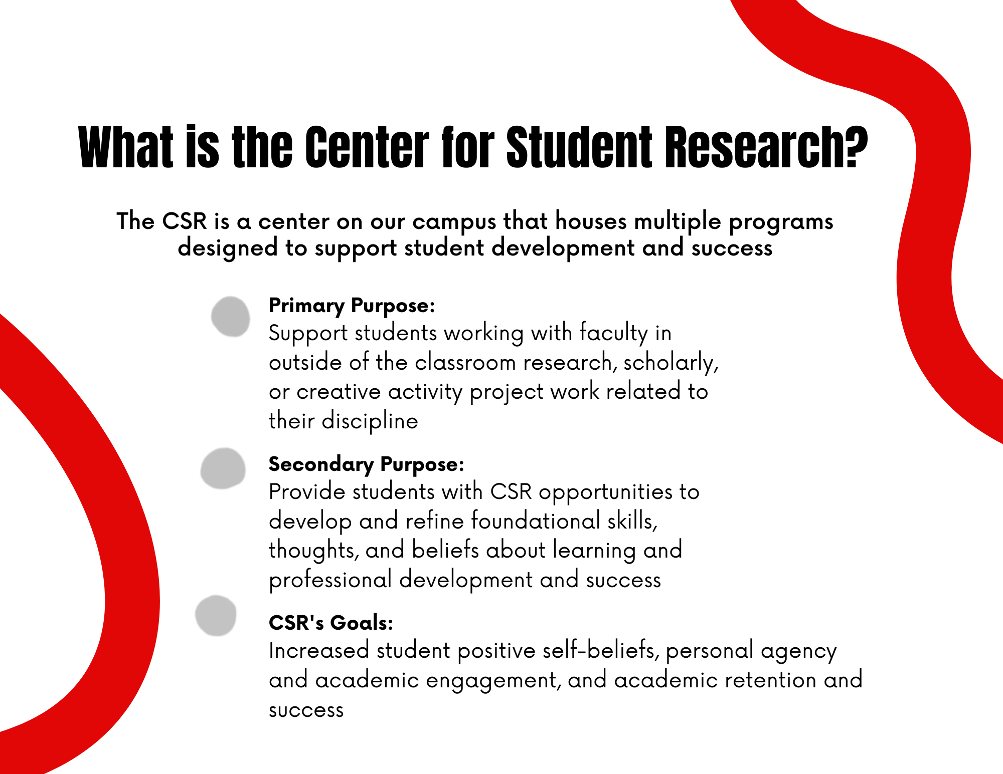 What is the Center for Student Research? The CSR is a center on our campus that houses multiple programs designed to support student development and success. Primary Purpose: Support students working with faculty in outside of the classroom research, scholarly, or creative activity project work related to their discipline. Secondary Purpose: Provide students with CSR opportunities to develop and refine foundational skills, thoughts, and beliefs about learning and professional development and success. CSR's goals: Increased student positive self-beliefs, personal agency and academic engagement, and academic retention and success.