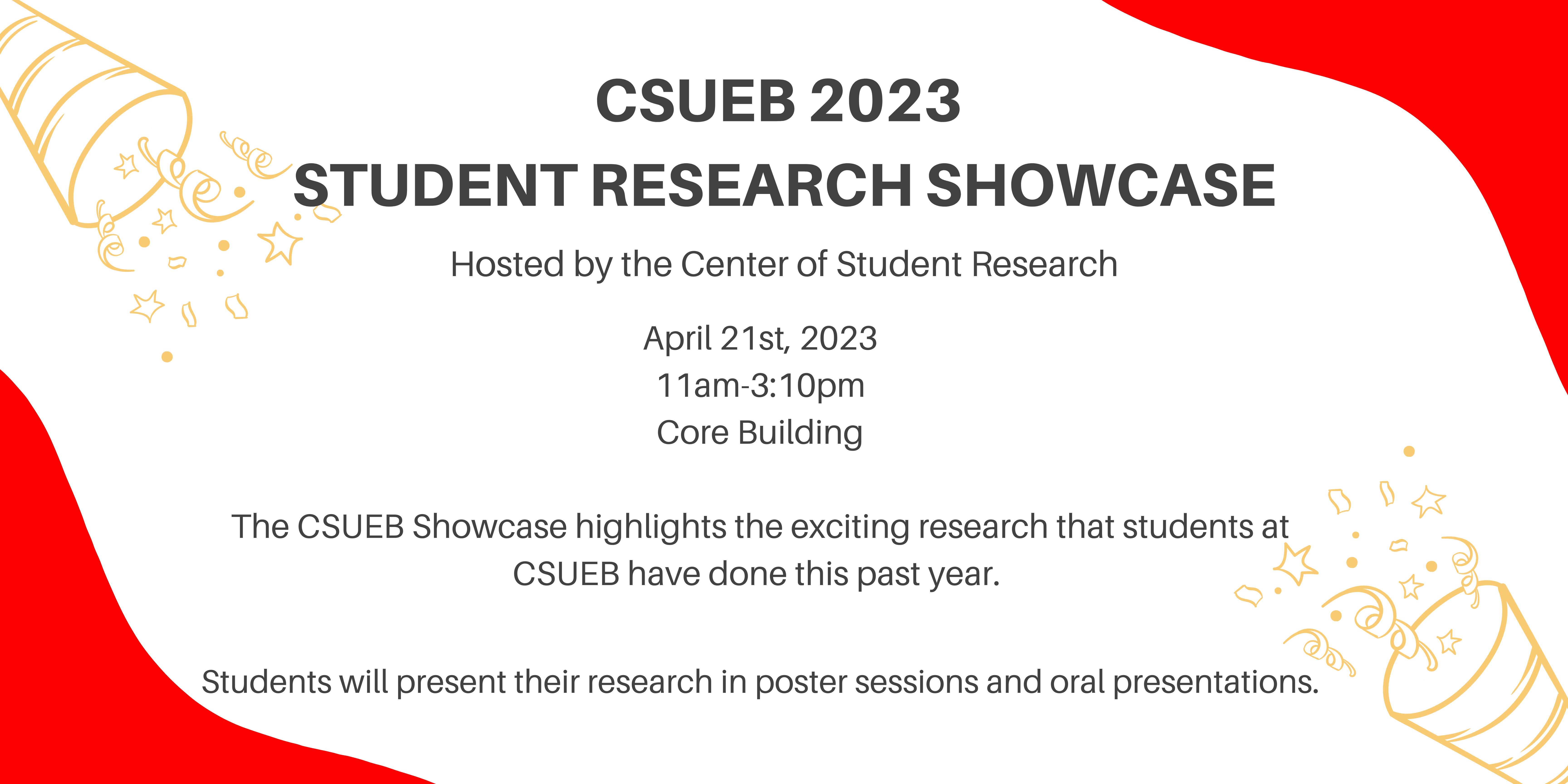 CSUEB 2023 Showcase. April 21st, 2023. 11am-3:10pm. CORE Building. The CSUEB Showcase highlights the exciting research that students at CSUEB have done this past year.  Students will present their research in poster sessions and oral presentations.