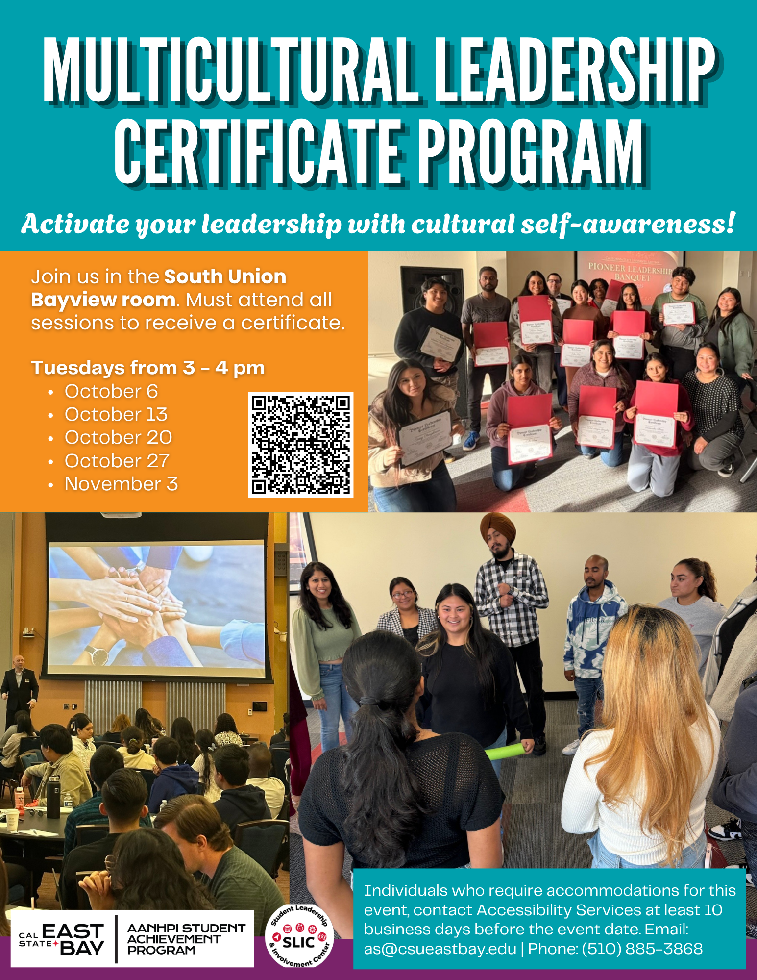 The flyer is teal and orange with white lettering. There are 3 photos included. Starting with the middle right hand side, is a group photo of previous participants holding their certificates. In the photo below is a group of previous participants doing an activity. The last photo on the left bottom corner, shows a conference with an image displayed on a PowerPoint with a group of hands overlapping towards the center. There are 2 logos from AANHPI Student Achievement Program and SLIC. There is a QR code included which contains a link to the BaySync event.The wording on the flyer: Multicultral Leadership Certificate Program: Activate your leadership with cultural self-awareness! Join us in the South Union Bayview Room. Must attend all sessions to receive a certificate. Tuesdays from 3-4pm on October 6th, 13th, 20th, 27th, and November 3rd. Individuals who require accommodations for this event, contact Accessibility Services at least 10 business days before the event date. Email: asi@csueastbay.edu or Phone (510)885-3868.